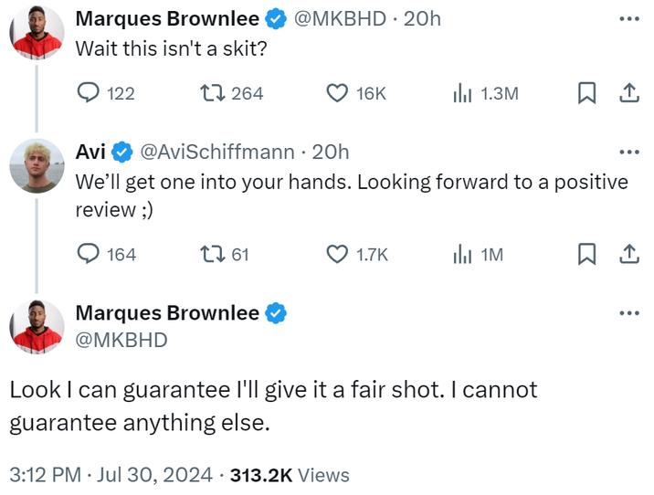 Marques Brownlee @mkbhd • 20h Espera, ¿no es una parodia? 122 17264 16K III 1.3M AVI @AVISCHIFFMANN • 20H Llevaremos uno en sus manos. Esperamos una revisión positiva;) 164 17 61 1.7k 1m 1 Marques Brownlee @mkbhd puedo garantizar que le daré una foto justa. No puedo garantizar nada más. 3:12 pm 30 de julio de 2024 313.2k vistas •