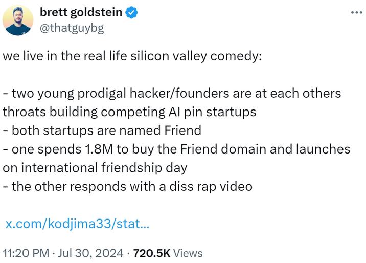 Brett Goldstein ✪ @thatguybg vivimos en la comedia de Silicon Valley de la vida real: - Dos jóvenes prodigales/fundadores están entre sí. Posepers Builting Startups de Al PIN: ambas nuevas empresas se denominan amigos (una gasta 1.8m para comprar el dominio de amigos y se lanza en el Día Internacional de la Amistad, el otro responde con un video diss rap x.com/kodjima33/stat ... 11:20 pm ⚫ 30 de julio, 2024 720.5k Vistas • • • • •