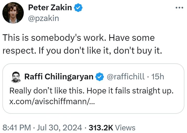 Peter Zakin ❤ @pzakin Este es el trabajo de alguien. Tener algo de respeto. Si no te gusta, no lo compres. Raffi Chilingaryan @raffichill • 15h realmente no le gusta esto. Espero que falle directamente. x.com/avischiffmann/... 8:41 pm ⚫ 30 de julio, 2024 313.2k vistas