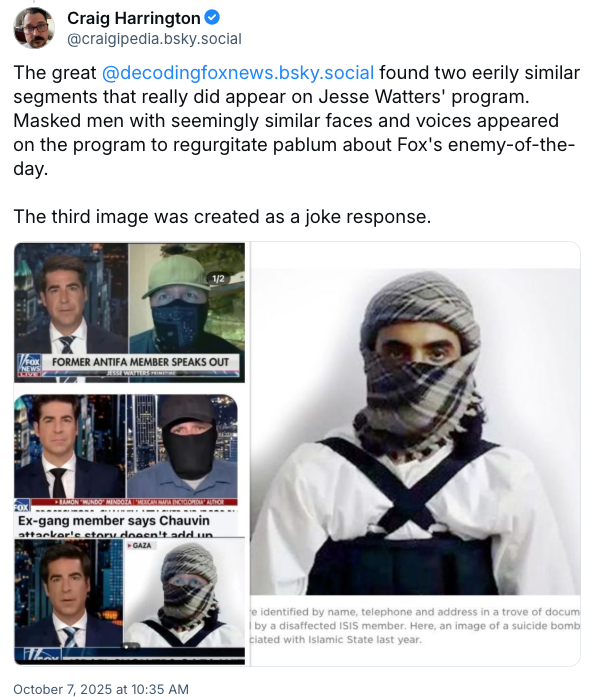 Craig Harrington @craigipedia.bsky.social El gran @decodingfoxnews.bsky.social encontró dos segmentos inquietantemente similares que realmente aparecieron en el programa de Jesse Watters. Hombres enmascarados con rostros y voces aparentemente similares aparecieron en el programa para regurgitar palabrerías sobre el enemigo del día de Fox. La tercera imagen fue creada como una respuesta de broma. EX MIEMBRO DE ANTIFA DE FOX HABLA FOX ► RAMON 